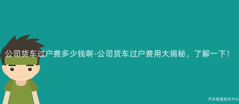 公司货车过户费多少钱啊-公司货车过户费用大揭秘，了解一下！