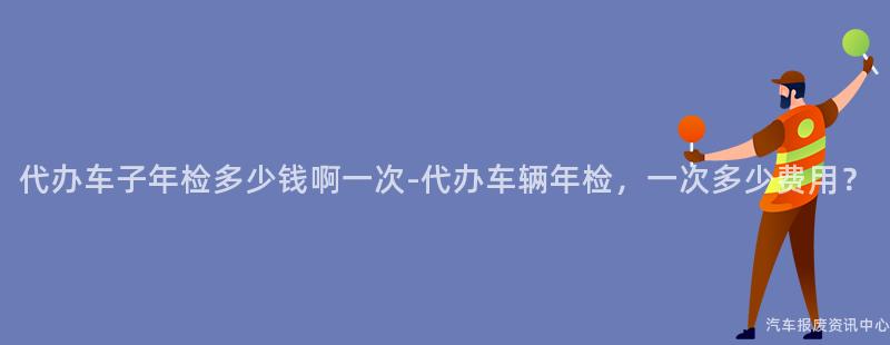 代办车子年检多少钱啊一次-代办车辆年检，一次多少费用？