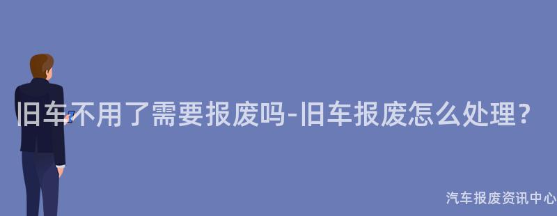 旧车不用了需要报废吗-旧车报废怎么处理？