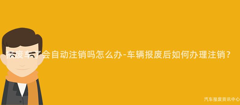 报废车了会自动注销吗怎么办-车辆报废后如何办理注销？