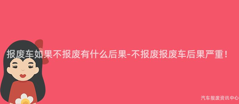 报废车如果不报废有什么后果-不报废报废车后果严重！