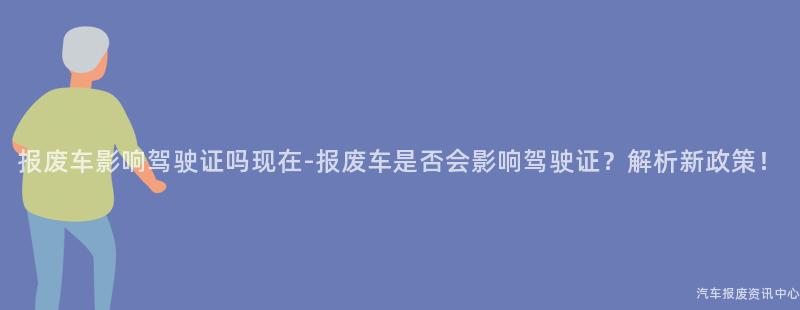 报废车影响驾驶证吗现在-报废车是否会影响驾驶证？解析新政策！