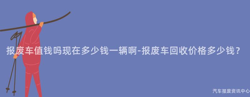 报废车值钱吗现在多少钱一辆啊-报废车回收价格多少钱？