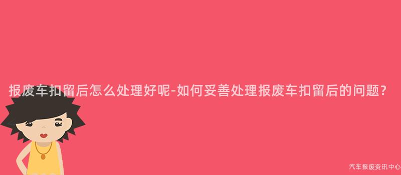 报废车扣留后怎么处理好呢-如何妥善处理报废车扣留后的问题？