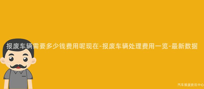 报废车辆需要多少钱费用呢现在-报废车辆处理费用一览-最新数据