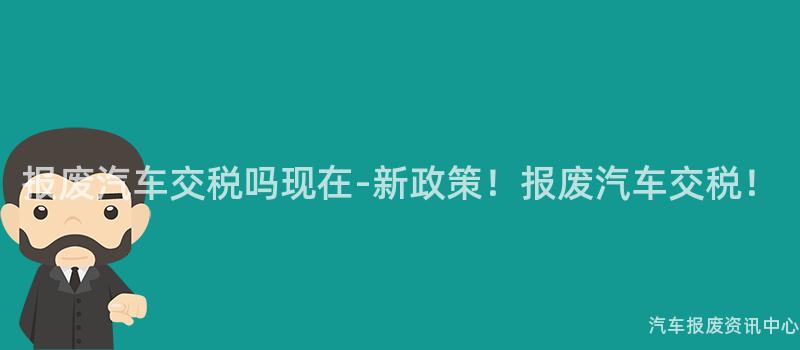 报废汽车交税吗现在-新政策！报废汽车交税！