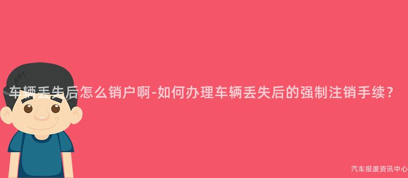 车辆丢失后怎么销户啊-如何办理车辆丢失后的强制注销手续？