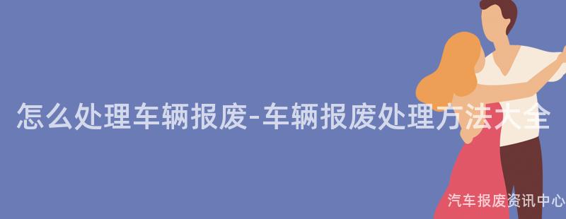 怎么处理车辆报废-车辆报废处理方法大全