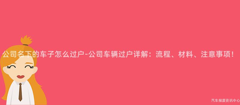 公司名下的车子怎么过户-公司车辆过户详解：流程、材料、注意事项！