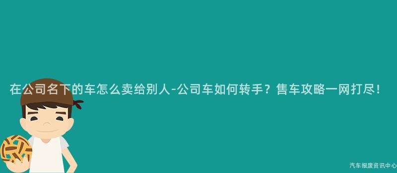 在公司名下的车怎么卖给别人-公司车如何转手？售车攻略一网打尽！