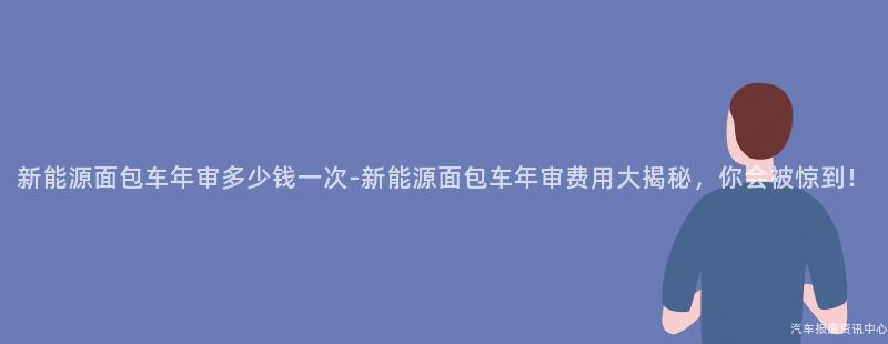 新能源面包车年审多少钱一次-新能源面包车年审费用大揭秘，你会被惊到！