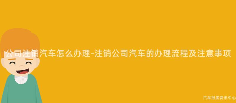 公司注销汽车怎么办理-注销公司汽车的办理流程及注意事项