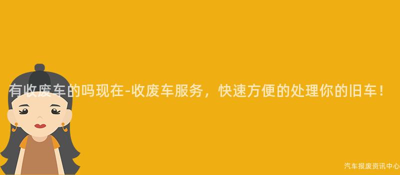 有收废车的吗现在-收废车服务，快速方便的处理你的旧车！