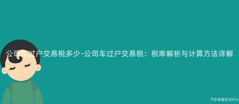 公司车过户交易税多少-公司车过户交易税：税率解析与计算方法详解