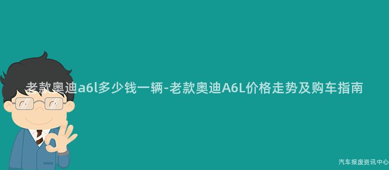 老款奥迪a6l多少钱一辆-老款奥迪A6L价格走势及购车指南