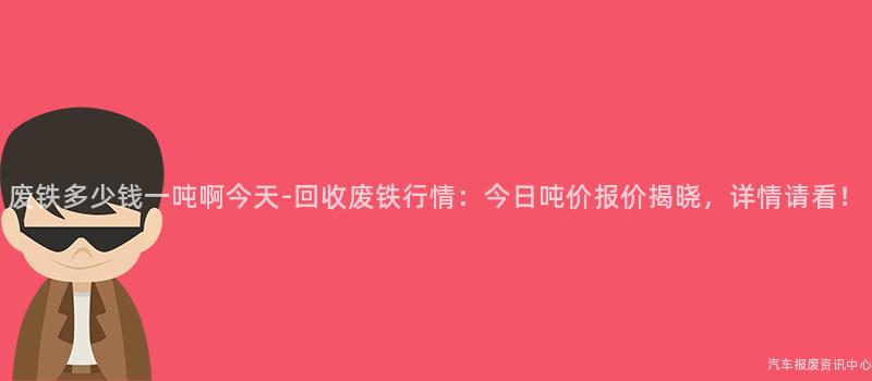 废铁多少钱一吨啊今天-回收废铁行情：今日吨价报价揭晓，详情请看！