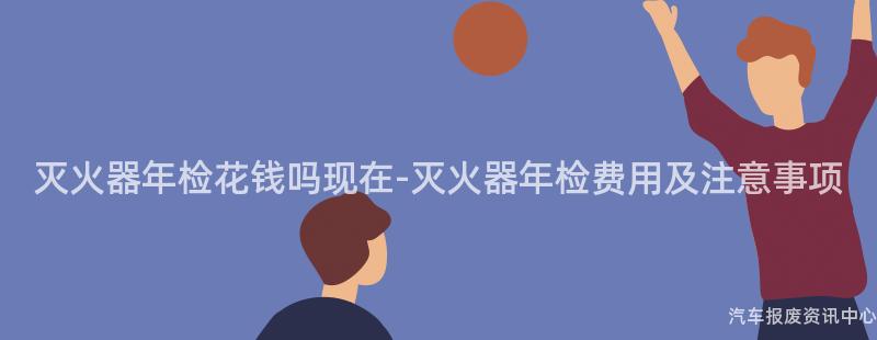 灭火器年检花钱吗现在-灭火器年检费用及注意事项