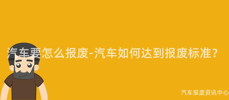 汽车要怎么报废-汽车如何达到报废标准？
