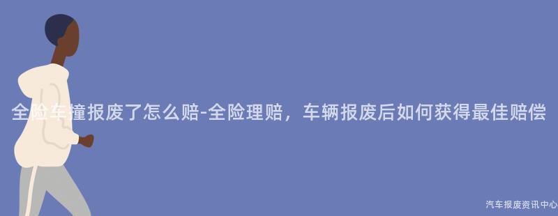 全险车撞报废了怎么赔-全险理赔，车辆报废后如何获得最佳赔偿