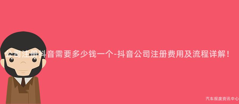 公司注册抖音需要多少钱一个-抖音公司注册费用及流程详解！