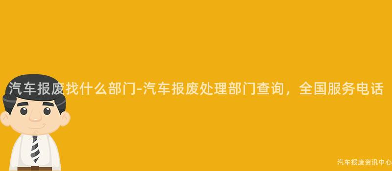 汽车报废找什么部门-汽车报废处理部门查询，全国服务电话