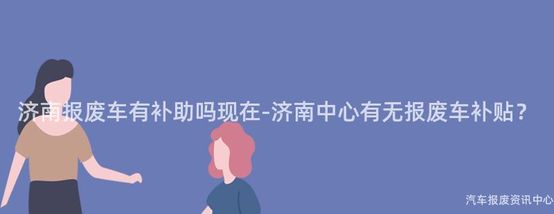 济南报废车有补助吗现在-济南中心有无报废车补贴？