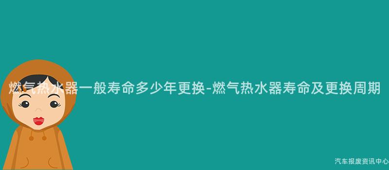 燃气热水器一般寿命多少年更换-燃气热水器寿命及更换周期