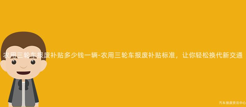 农用三轮车报废补贴多少钱一辆-农用三轮车报废补贴标准，让你轻松换代新交通