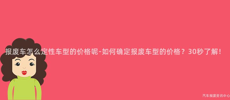 报废车怎么定性车型的价格呢-如何确定报废车型的价格？30秒了解！