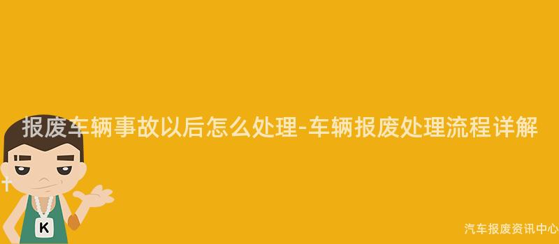 报废车辆事故以后怎么处理-车辆报废处理流程详解