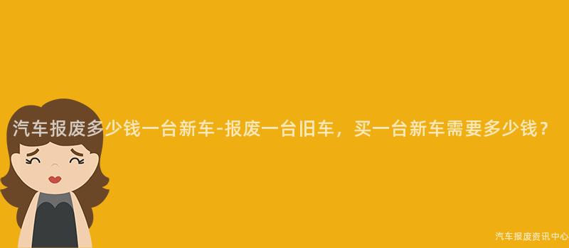 汽车报废多少钱一台新车-报废一台旧车，买一台新车需要多少钱？