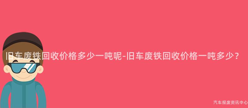 旧车废铁回收价格多少一吨呢-旧车废铁回收价格一吨多少？