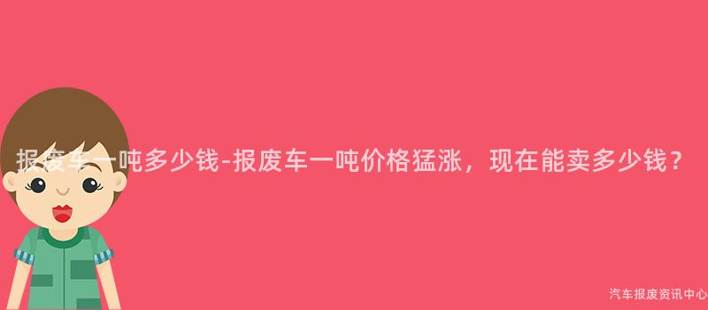 报废车一吨多少钱-报废车一吨价格猛涨，现在能卖多少钱？