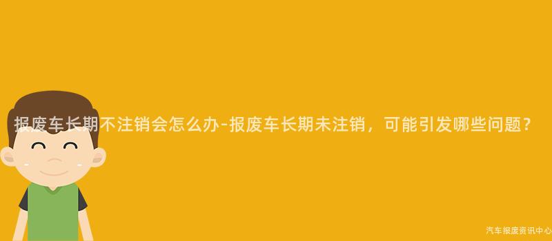 报废车长期不注销会怎么办-报废车长期未注销，可能引发哪些问题？