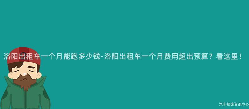 洛阳出租车一个月能跑多少钱-洛阳出租车一个月费用超出预算？看这里！