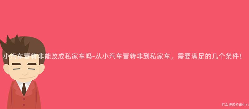 小汽车营转非能改成私家车吗-从小汽车营转非到私家车，需要满足的几个条件！