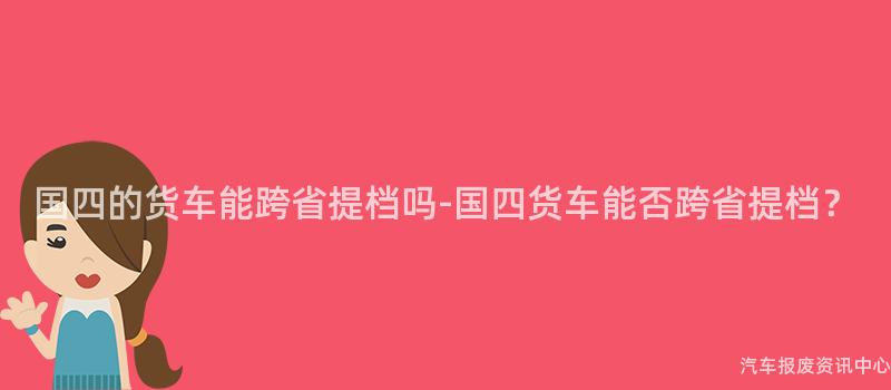 国四的货车能跨省提档吗-国四货车能否跨省提档？