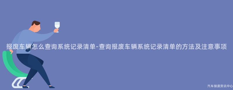 报废车辆怎么查询系统记录清单-查询报废车辆系统记录清单的方法及注意事项