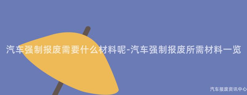 汽车强制报废需要什么材料呢-汽车强制报废所需材料一览