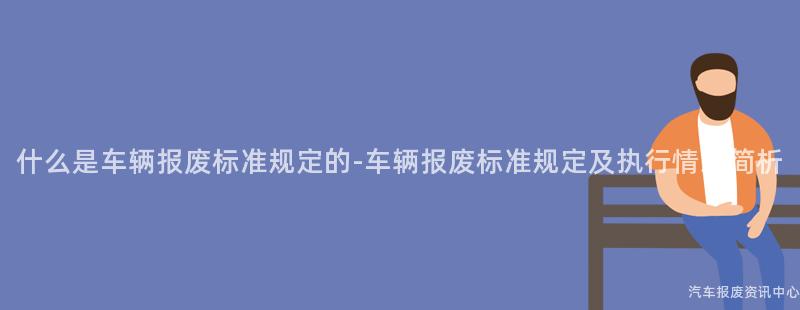 什么是车辆报废标准规定的-车辆报废标准规定及执行情况简析