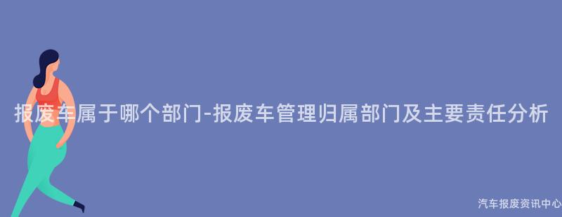 报废车属于哪个部门-报废车管理归属部门及主要责任分析