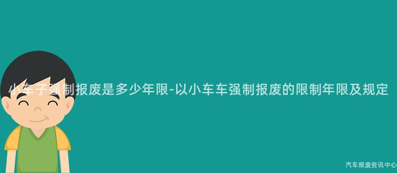 小车子强制报废是多少年限-以小车车强制报废的限制年限及规定
