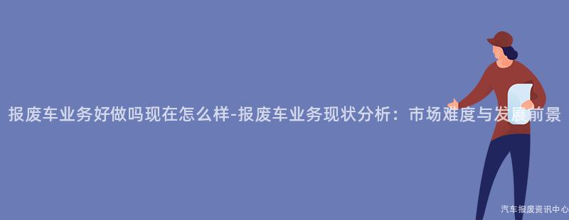 报废车业务好做吗现在怎么样-报废车业务现状分析：市场难度与发展前景