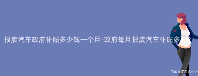 报废汽车政府补贴多少钱一个月-政府每月报废汽车补贴多少？