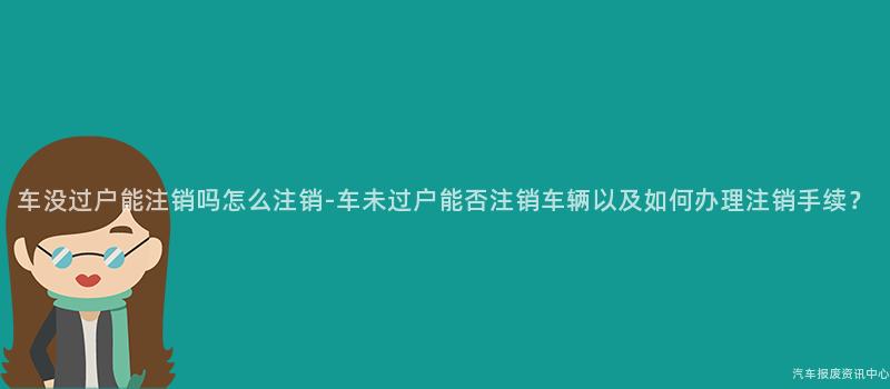 车没过户能注销吗怎么注销-车未过户能否注销车辆以及如何办理注销手续？