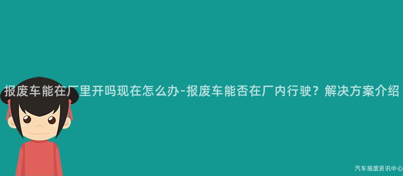 报废车能在厂里开吗现在怎么办-报废车能否在厂内行驶？解决方案介绍