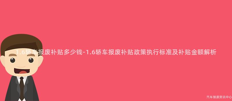 1.6轿车报废补贴多少钱-1.6轿车报废补贴政策执行标准及补贴金额解析