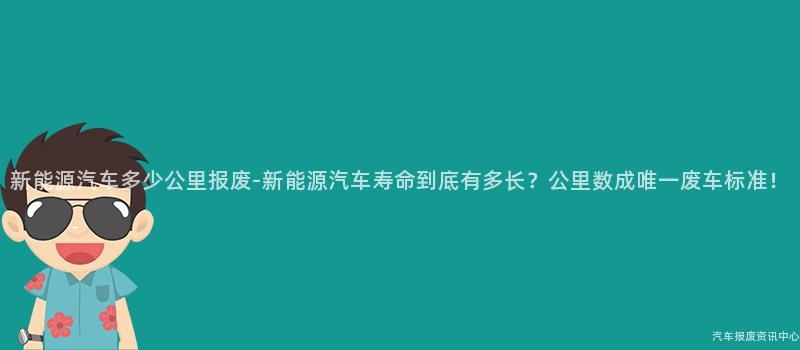 新能源汽车多少公里报废-新能源汽车寿命到底有多长？公里数成唯一废车标准！