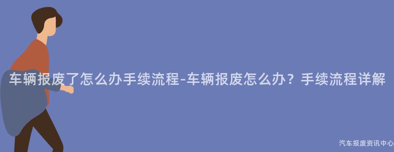 车辆报废了怎么办手续流程-车辆报废怎么办？手续流程详解