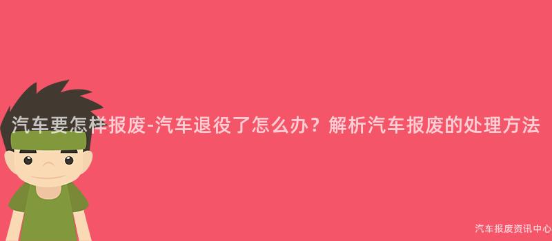 汽车要怎样报废-汽车退役了怎么办？解析汽车报废的处理方法